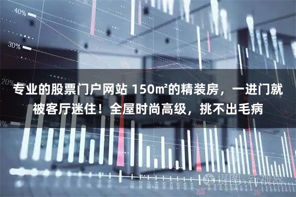 专业的股票门户网站 150㎡的精装房，一进门就被客厅迷住！全屋时尚高级，挑不出毛病