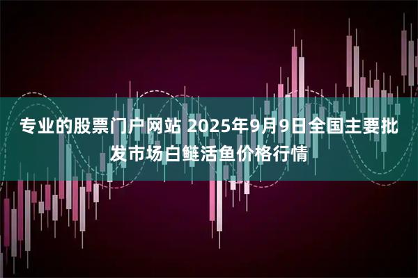 专业的股票门户网站 2025年9月9日全国主要批发市场白鲢活鱼价格行情
