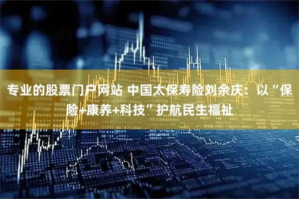 专业的股票门户网站 中国太保寿险刘余庆：以“保险+康养+科技”护航民生福祉