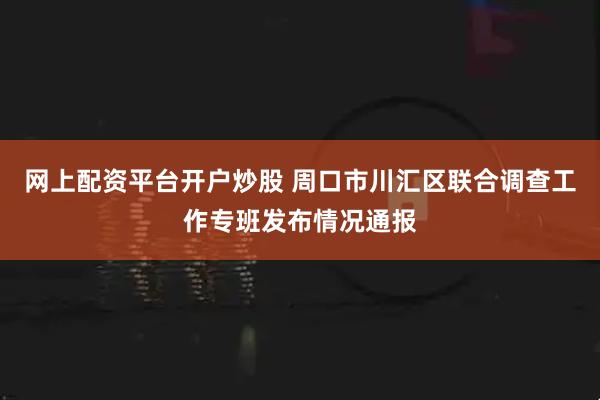 网上配资平台开户炒股 周口市川汇区联合调查工作专班发布情况通报
