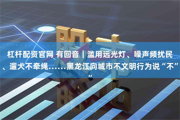 杠杆配资官网 有回音｜滥用远光灯、噪声频扰民、遛犬不牵绳……黑龙江向城市不文明行为说“不”