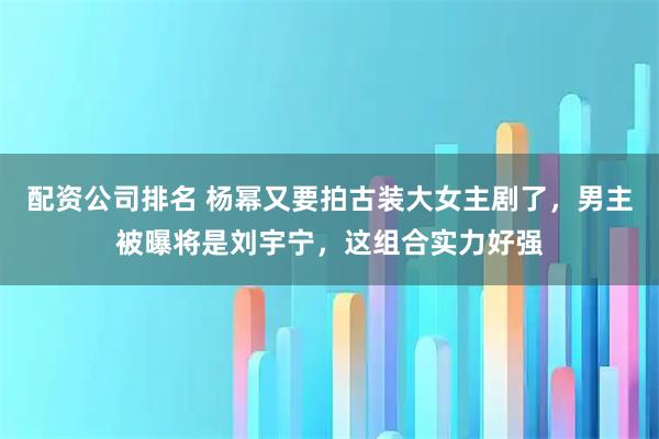 配资公司排名 杨幂又要拍古装大女主剧了，男主被曝将是刘宇宁，这组合实力好强