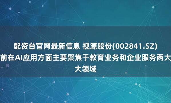配资台官网最新信息 视源股份(002841.SZ)：目前在AI应用方面主要聚焦于教育业务和企业服务两大领域