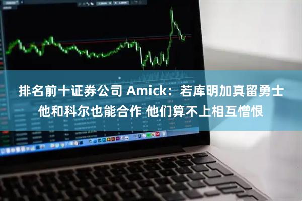 排名前十证券公司 Amick：若库明加真留勇士他和科尔也能合作 他们算不上相互憎恨