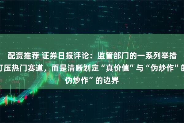 配资推荐 证券日报评论：监管部门的一系列举措并非打压热门赛道，而是清晰划定“真价值”与“伪炒作”的边界