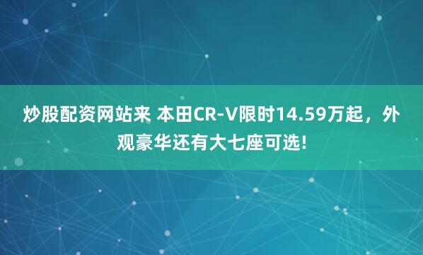 炒股配资网站来 本田CR-V限时14.59万起，外观豪华还有大七座可选!
