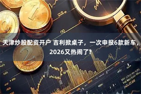 天津炒股配资开户 吉利掀桌子，一次申报6款新车，2026又热闹了?