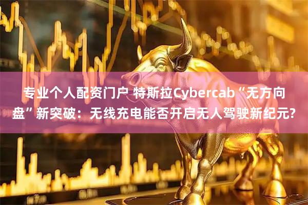 专业个人配资门户 特斯拉Cybercab“无方向盘”新突破：无线充电能否开启无人驾驶新纪元?