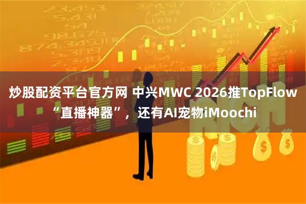 炒股配资平台官方网 中兴MWC 2026推TopFlow“直播神器”，还有AI宠物iMoochi
