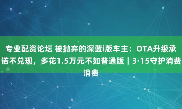 专业配资论坛 被抛弃的深蓝i版车主：OTA升级承诺不兑现，多花1.5万元不如普通版｜3·15守护消费