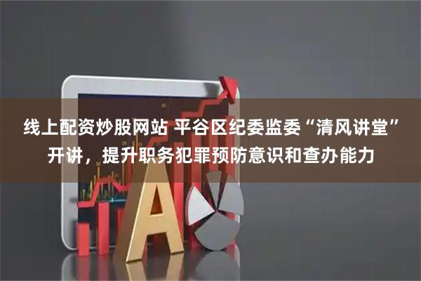 线上配资炒股网站 平谷区纪委监委“清风讲堂”开讲，提升职务犯罪预防意识和查办能力